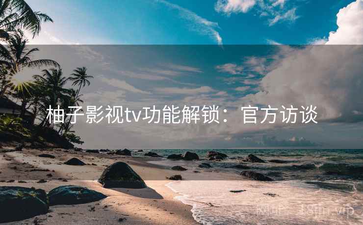 柚子影视tv功能解锁：官方访谈
