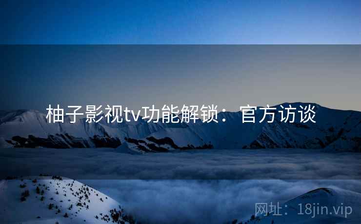柚子影视tv功能解锁：官方访谈