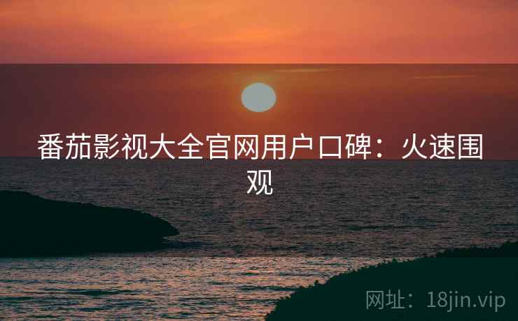 番茄影视大全官网用户口碑：火速围观